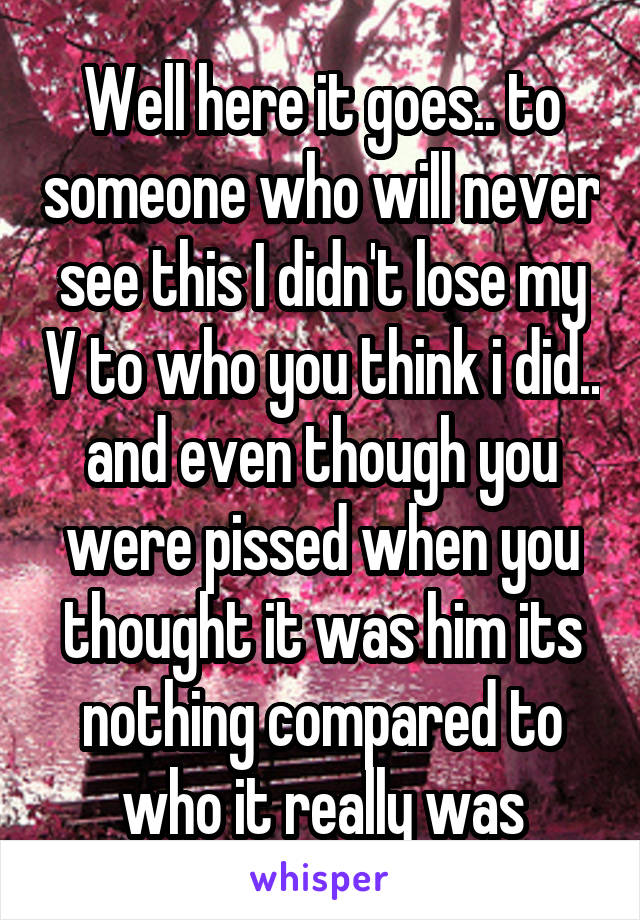 Well here it goes.. to someone who will never see this I didn't lose my V to who you think i did.. and even though you were pissed when you thought it was him its nothing compared to who it really was