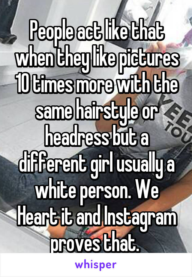 People act like that when they like pictures 10 times more with the same hairstyle or headress but a different girl usually a white person. We Heart it and Instagram proves that. 