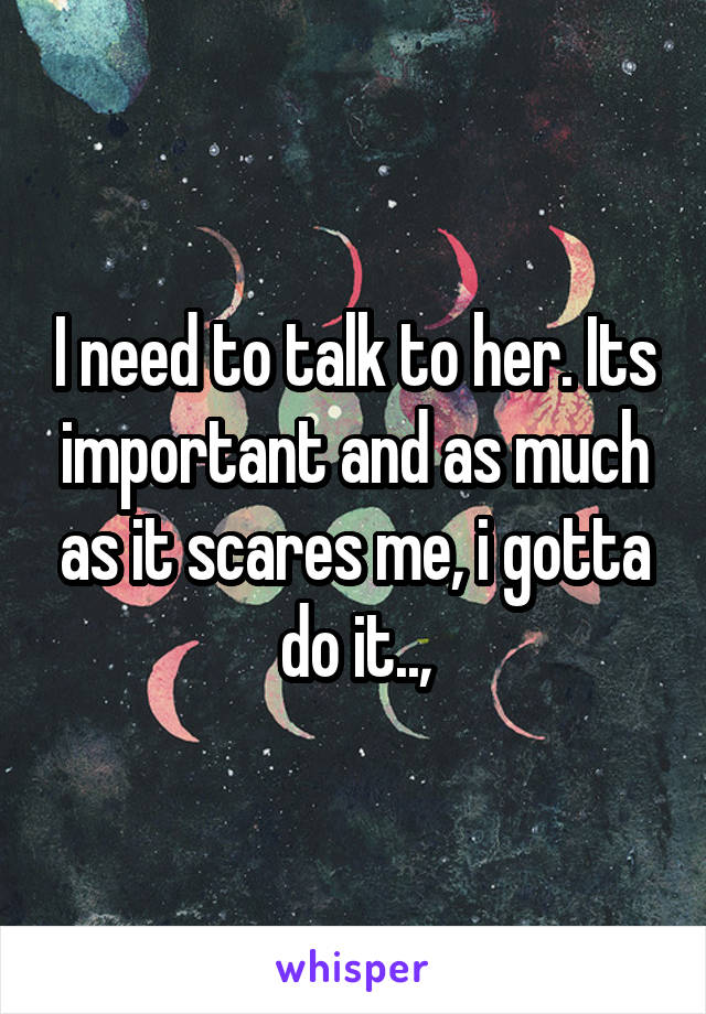 I need to talk to her. Its important and as much as it scares me, i gotta do it..,