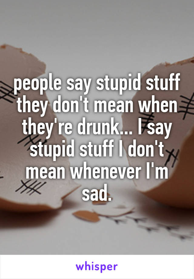 people say stupid stuff they don't mean when they're drunk... I say stupid stuff I don't mean whenever I'm sad.