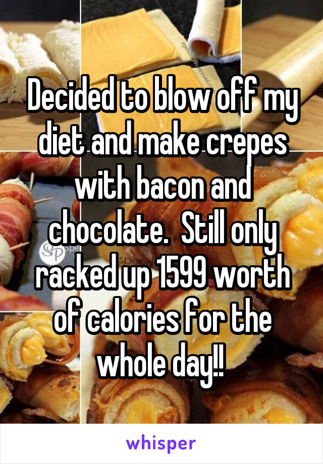 Decided to blow off my diet and make crepes with bacon and chocolate.  Still only racked up 1599 worth of calories for the whole day!! 