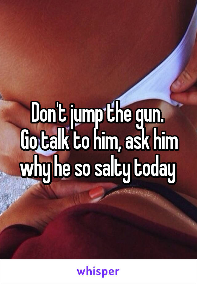 Don't jump the gun. 
Go talk to him, ask him why he so salty today 