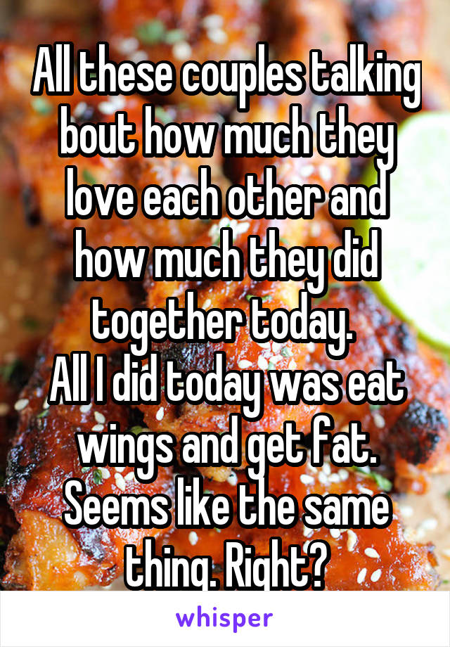 All these couples talking bout how much they love each other and how much they did together today. 
All I did today was eat wings and get fat.
Seems like the same thing. Right?