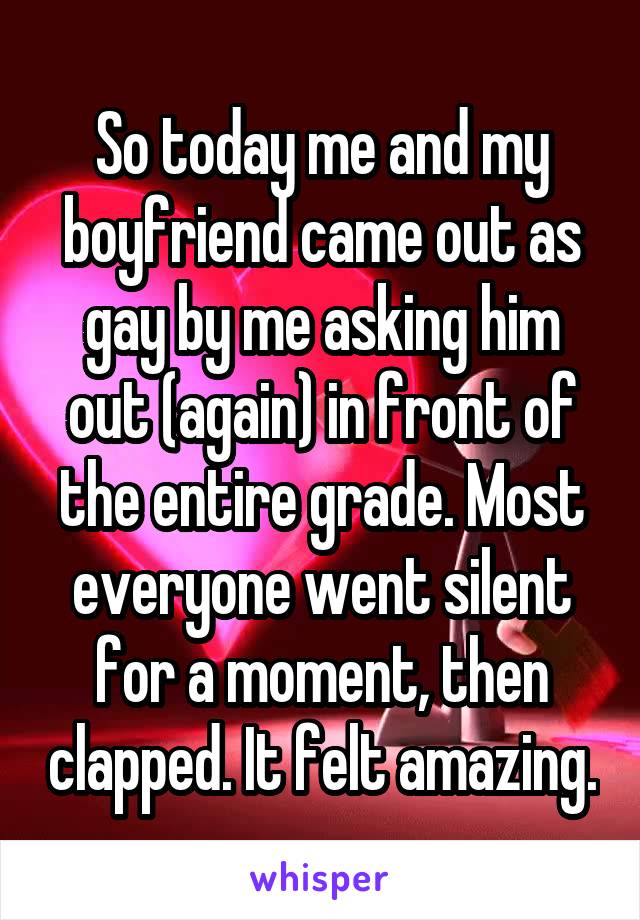 So today me and my boyfriend came out as gay by me asking him out (again) in front of the entire grade. Most everyone went silent for a moment, then clapped. It felt amazing.