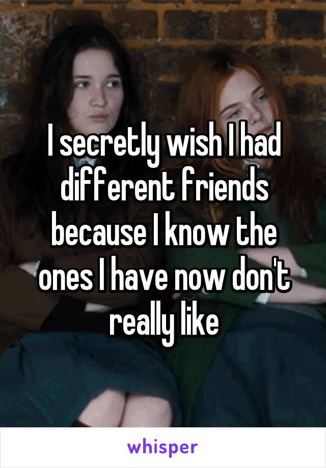 I secretly wish I had different friends because I know the ones I have now don't really like