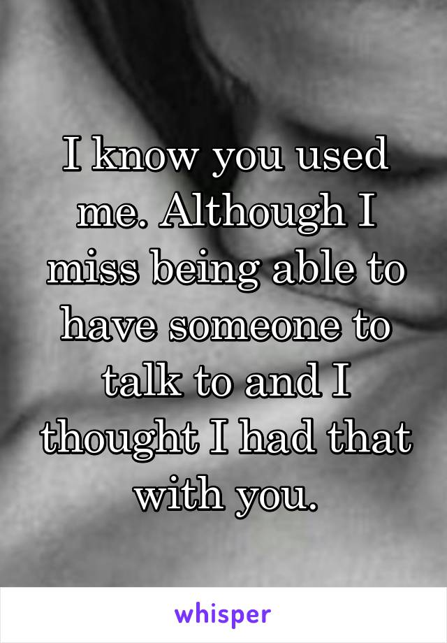 I know you used me. Although I miss being able to have someone to talk to and I thought I had that with you.