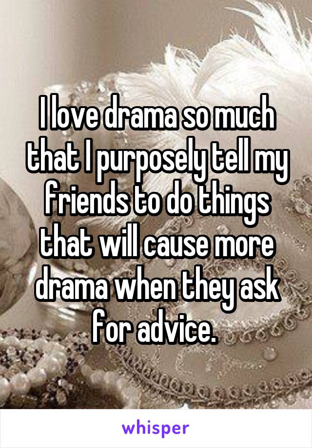 I love drama so much that I purposely tell my friends to do things that will cause more drama when they ask for advice. 
