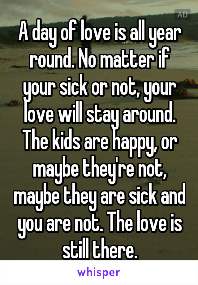 A day of love is all year round. No matter if your sick or not, your love will stay around. The kids are happy, or maybe they're not, maybe they are sick and you are not. The love is still there.