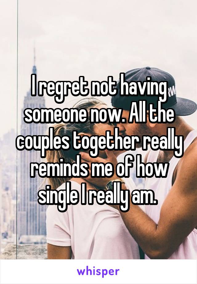 I regret not having someone now. All the couples together really reminds me of how single I really am. 