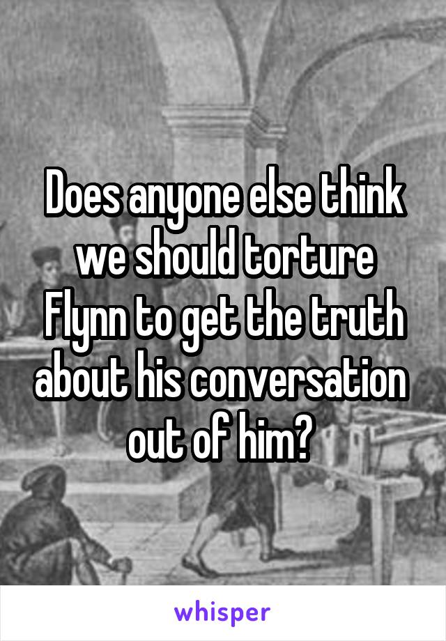 Does anyone else think we should torture Flynn to get the truth about his conversation  out of him? 