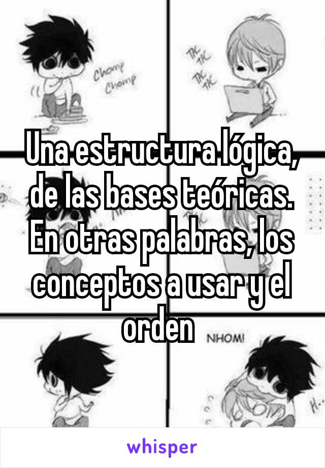 Una estructura lógica, de las bases teóricas. En otras palabras, los conceptos a usar y el orden 