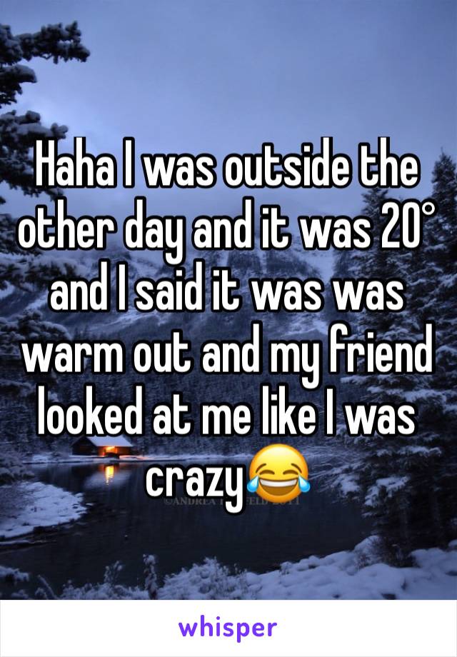 Haha I was outside the other day and it was 20° and I said it was was warm out and my friend looked at me like I was crazy😂