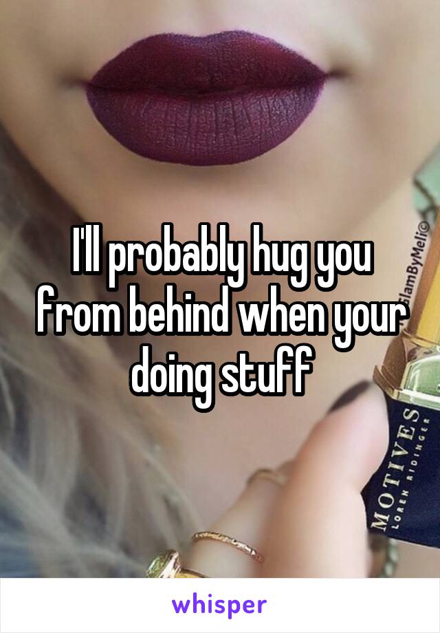 I'll probably hug you from behind when your doing stuff