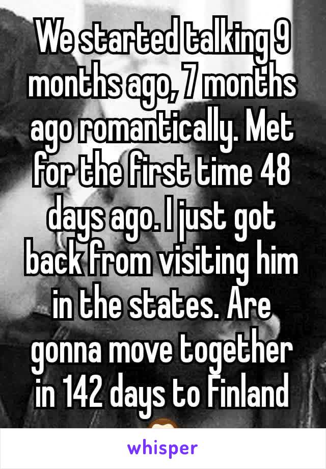 We started talking 9 months ago, 7 months ago romantically. Met for the first time 48 days ago. I just got back from visiting him in the states. Are gonna move together in 142 days to Finland🙊