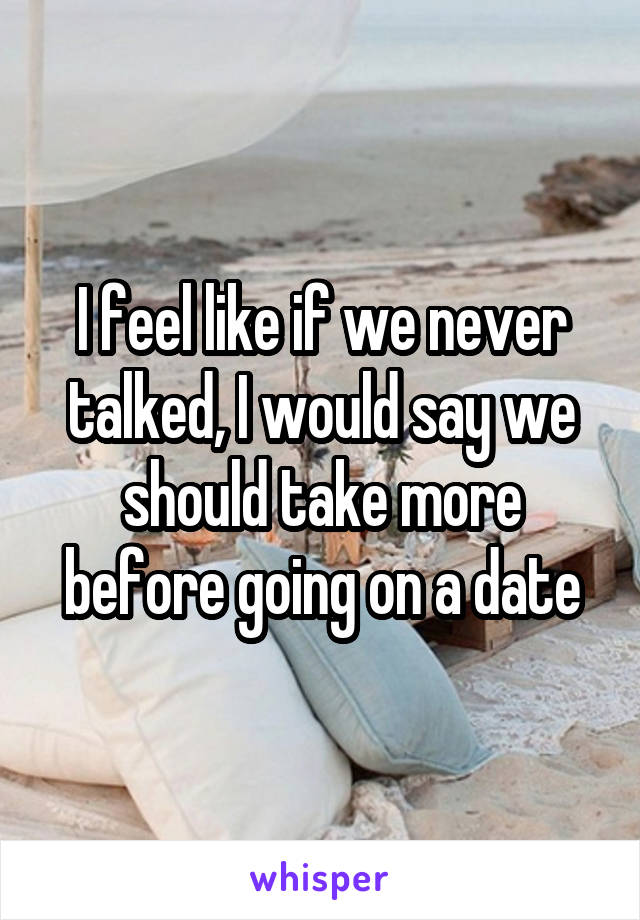 I feel like if we never talked, I would say we should take more before going on a date