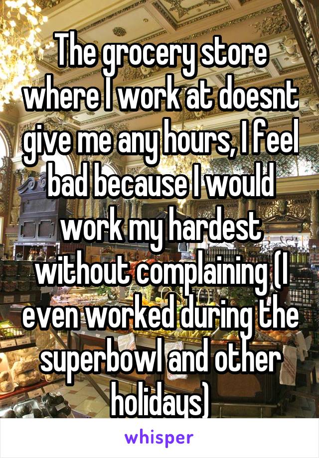 The grocery store where I work at doesnt give me any hours, I feel bad because I would work my hardest without complaining (I even worked during the superbowl and other holidays)