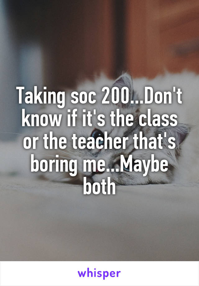 Taking soc 200...Don't know if it's the class or the teacher that's boring me...Maybe both