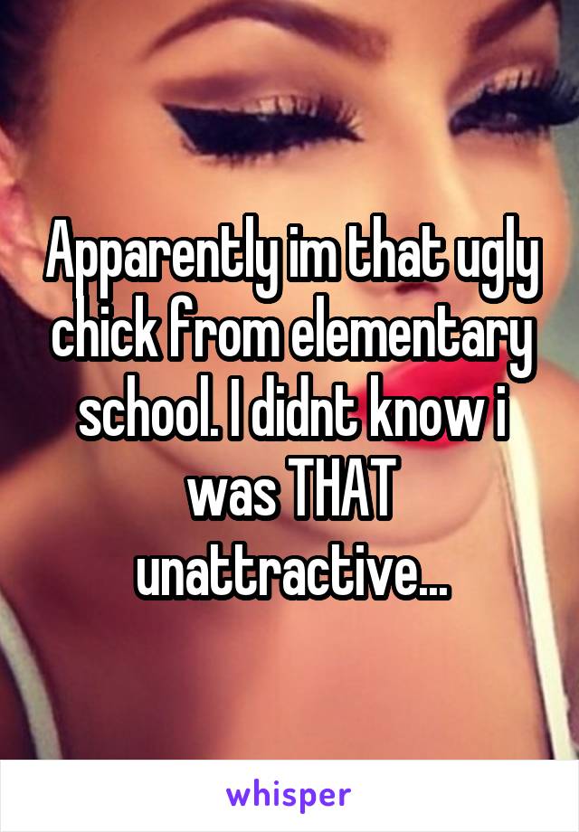 Apparently im that ugly chick from elementary school. I didnt know i was THAT unattractive...