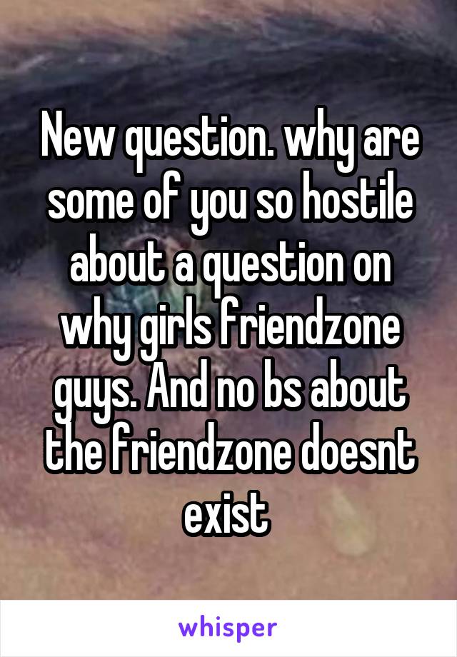 New question. why are some of you so hostile about a question on why girls friendzone guys. And no bs about the friendzone doesnt exist 