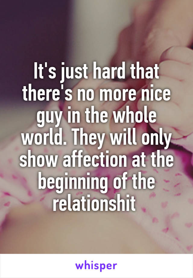 It's just hard that there's no more nice guy in the whole world. They will only show affection at the beginning of the relationshit 