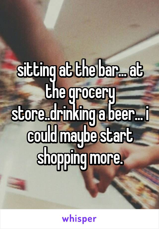 sitting at the bar... at the grocery store..drinking a beer... i could maybe start shopping more.