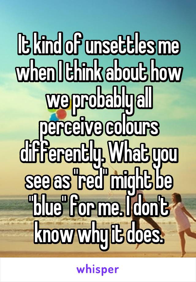 It kind of unsettles me when I think about how we probably all perceive colours differently. What you see as "red" might be "blue" for me. I don't know why it does.