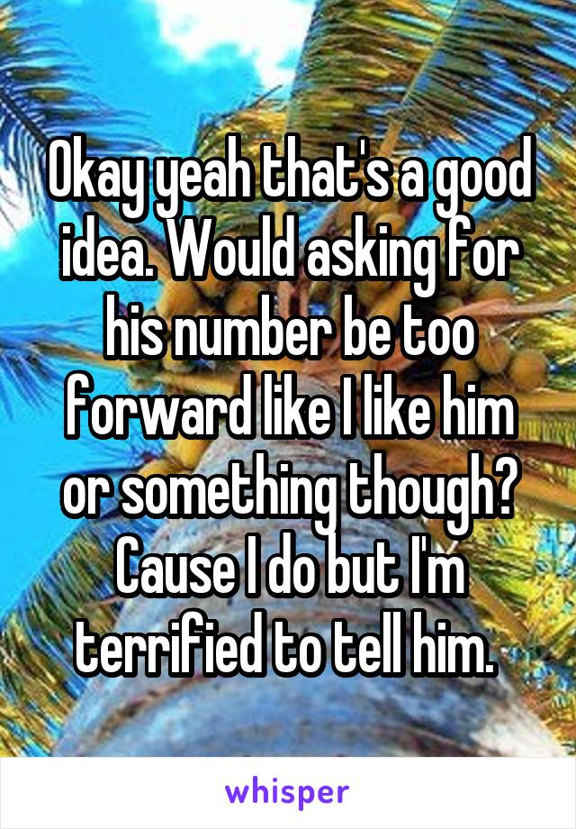 Okay yeah that's a good idea. Would asking for his number be too forward like I like him or something though? Cause I do but I'm terrified to tell him. 