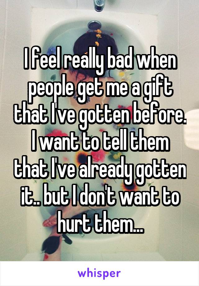 I feel really bad when people get me a gift that I've gotten before. I want to tell them that I've already gotten it.. but I don't want to hurt them...