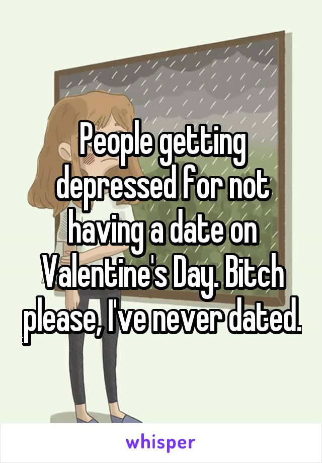 People getting depressed for not having a date on Valentine's Day. Bitch please, I've never dated.