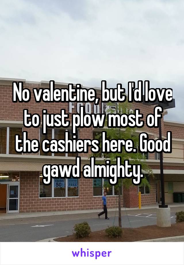 No valentine, but I'd love to just plow most of the cashiers here. Good gawd almighty.