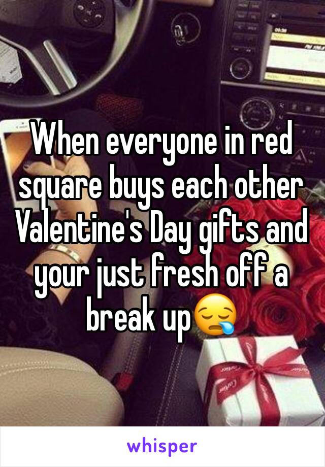 When everyone in red square buys each other Valentine's Day gifts and your just fresh off a break up😪