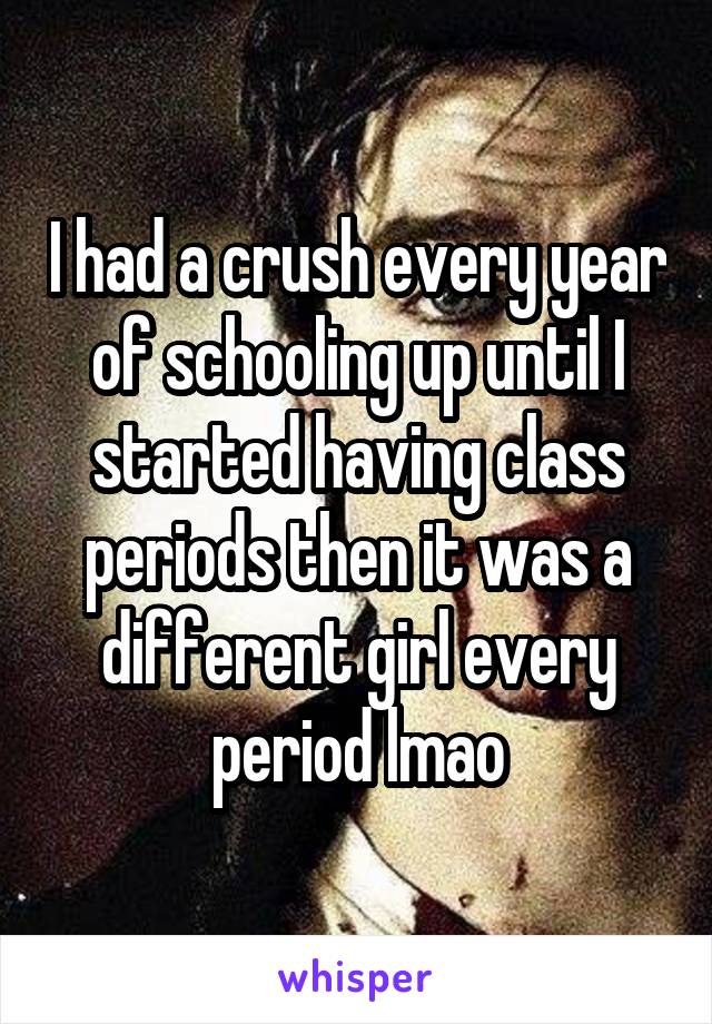 I had a crush every year of schooling up until I started having class periods then it was a different girl every period lmao