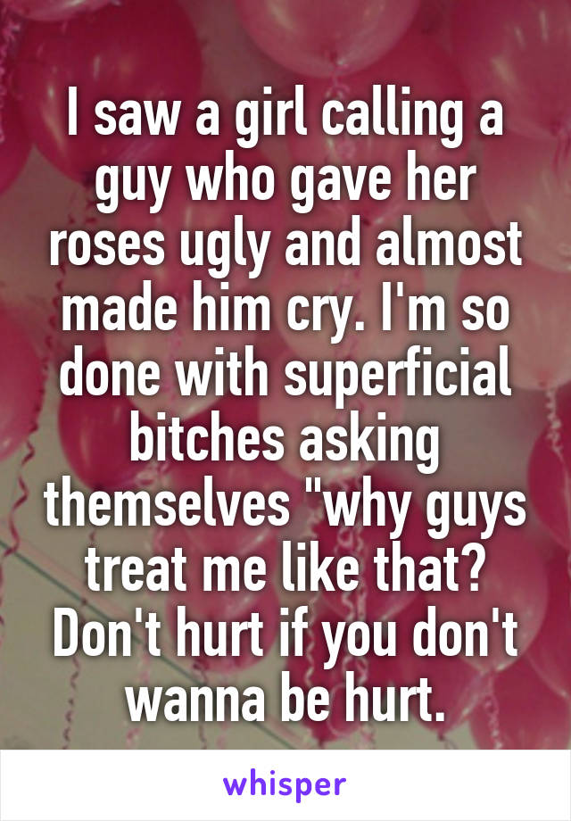 I saw a girl calling a guy who gave her roses ugly and almost made him cry. I'm so done with superficial bitches asking themselves "why guys treat me like that? Don't hurt if you don't wanna be hurt.