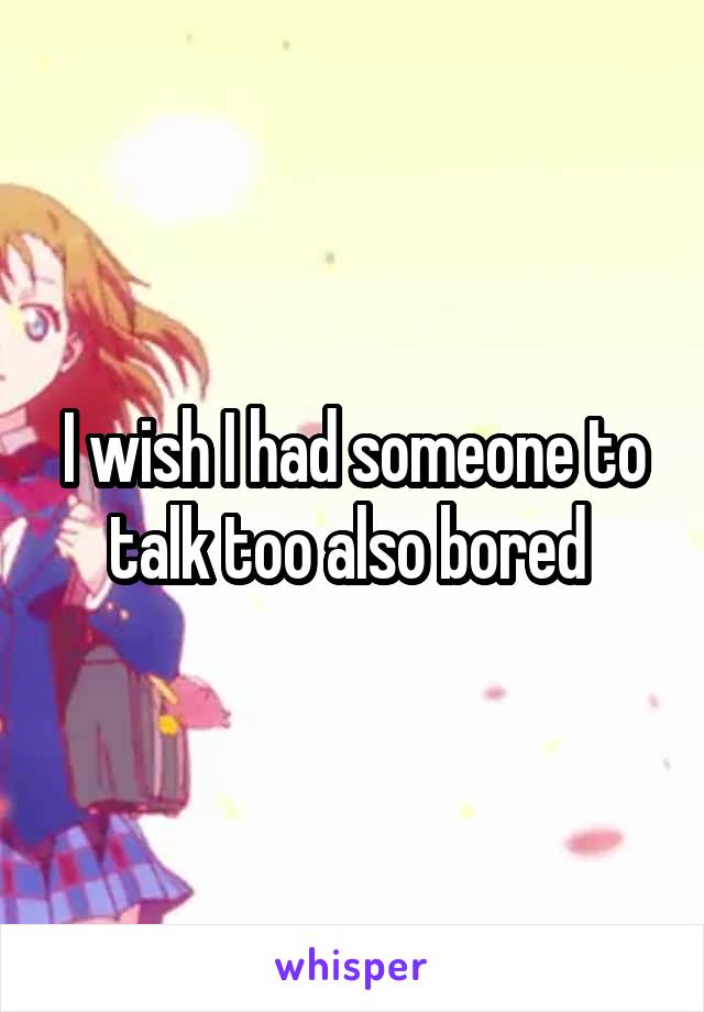 I wish I had someone to talk too also bored 