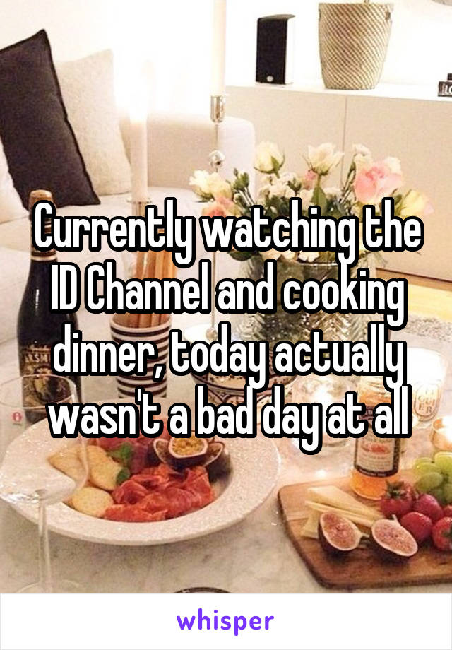 Currently watching the ID Channel and cooking dinner, today actually wasn't a bad day at all