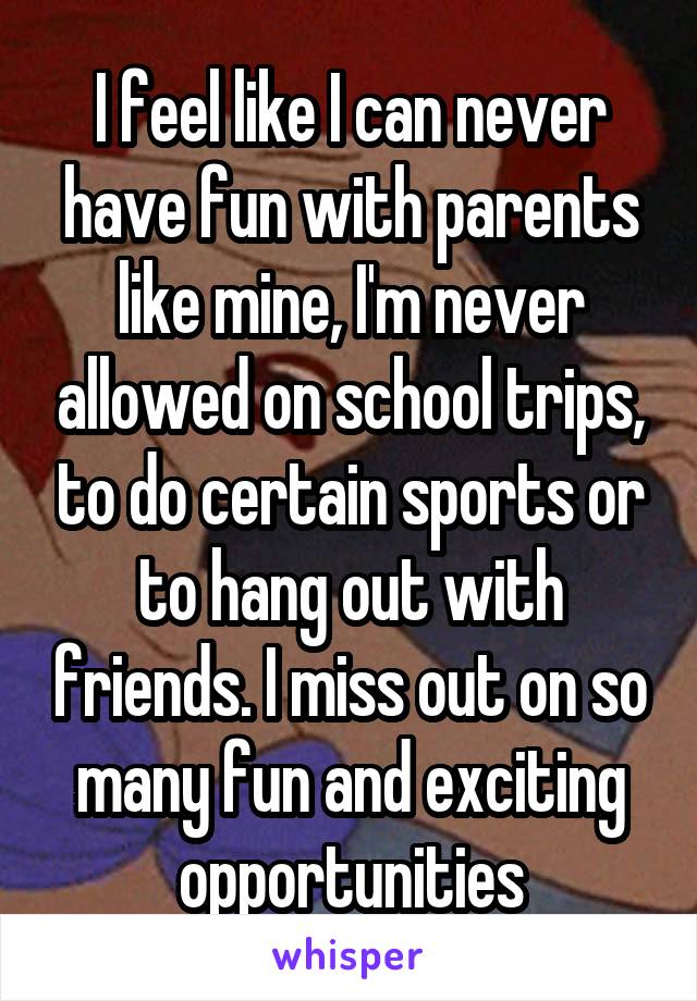 I feel like I can never have fun with parents like mine, I'm never allowed on school trips, to do certain sports or to hang out with friends. I miss out on so many fun and exciting opportunities