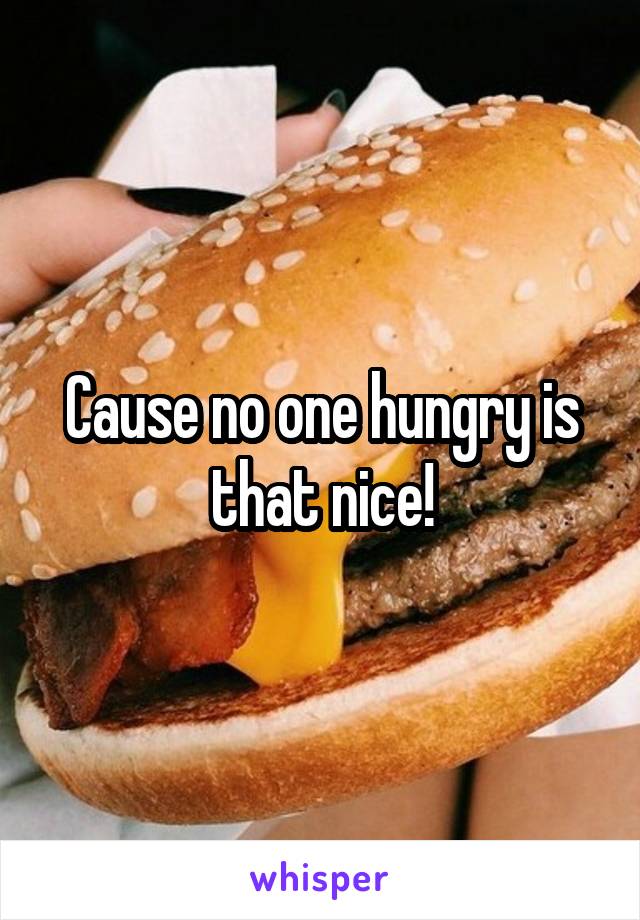 Cause no one hungry is that nice!