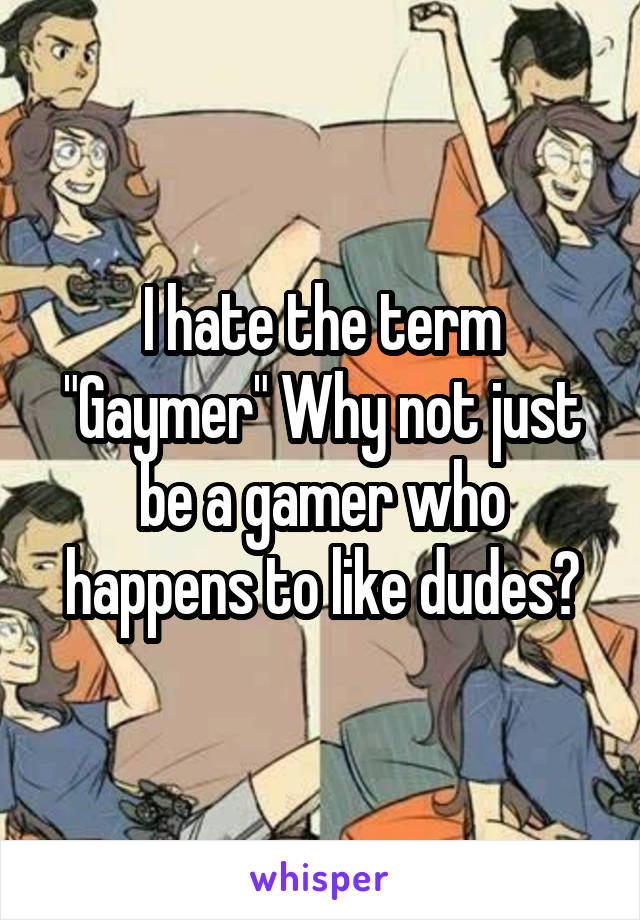 I hate the term "Gaymer" Why not just be a gamer who happens to like dudes?