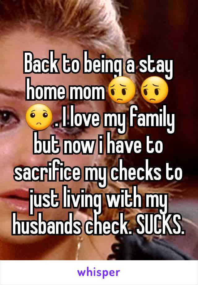 Back to being a stay home mom😔😔🙁. I love my family but now i have to sacrifice my checks to just living with my husbands check. SUCKS.