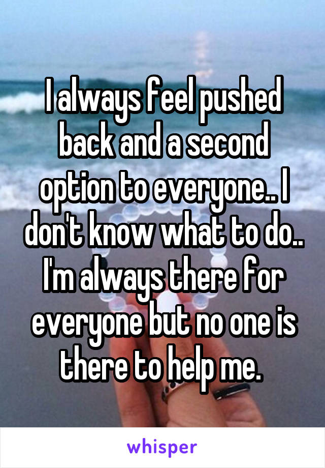 I always feel pushed back and a second option to everyone.. I don't know what to do.. I'm always there for everyone but no one is there to help me. 