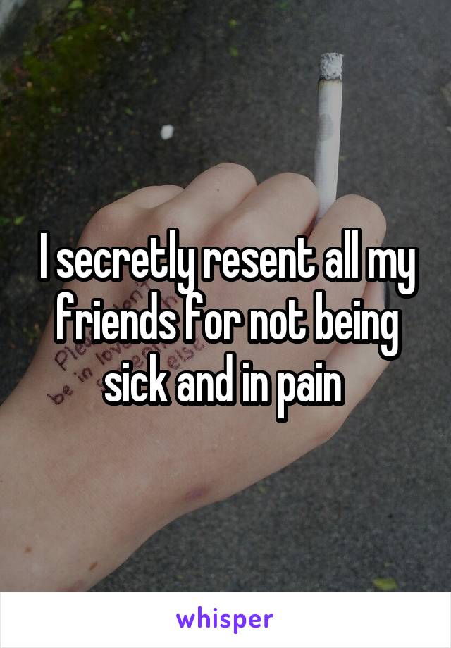 I secretly resent all my friends for not being sick and in pain 