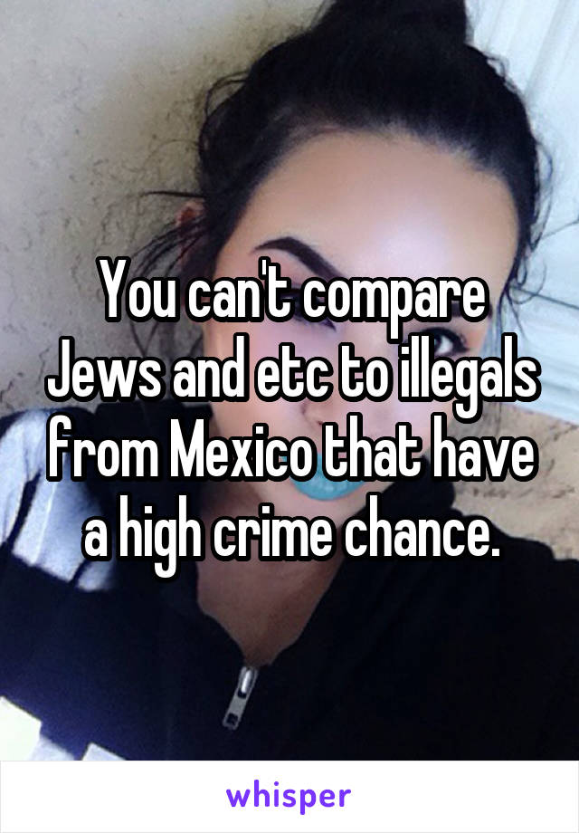 You can't compare Jews and etc to illegals from Mexico that have a high crime chance.