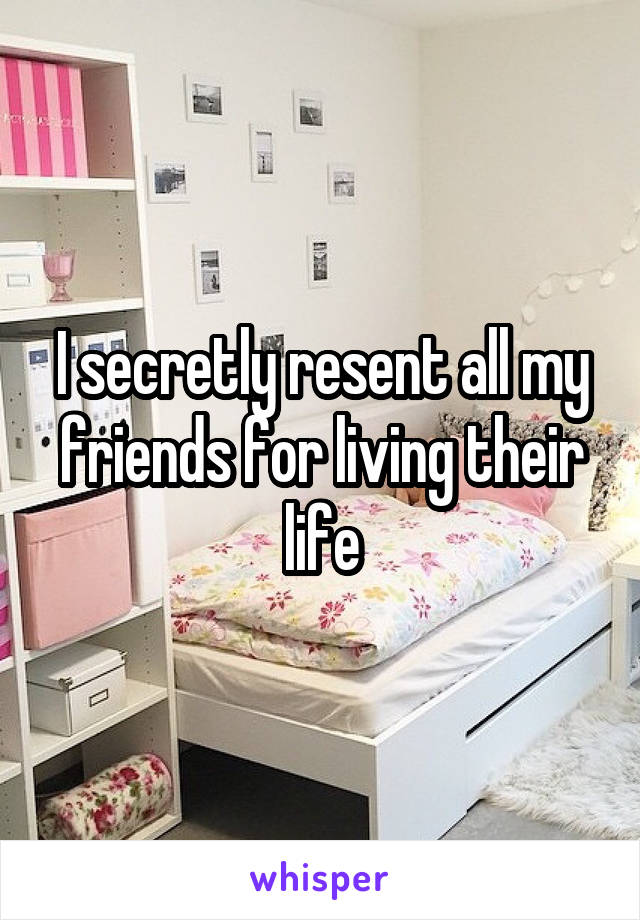 I secretly resent all my friends for living their life