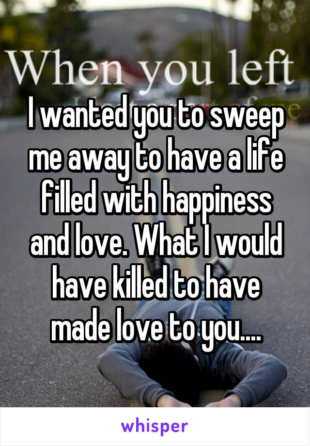 I wanted you to sweep me away to have a life filled with happiness and love. What I would have killed to have made love to you....