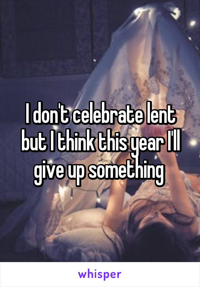 I don't celebrate lent but I think this year I'll give up something 