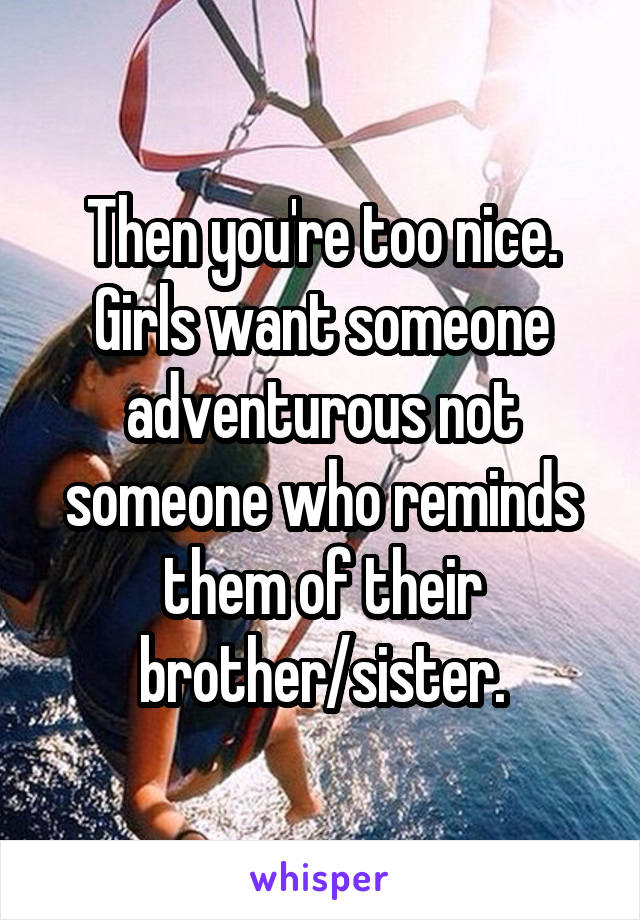 Then you're too nice. Girls want someone adventurous not someone who reminds them of their brother/sister.