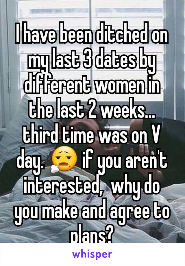 I have been ditched on my last 3 dates by different women in the last 2 weeks... third time was on V day. 😧 if you aren't interested,  why do you make and agree to plans?