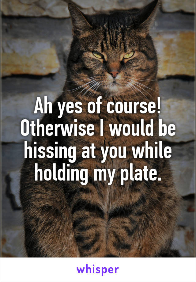 Ah yes of course!
Otherwise I would be hissing at you while holding my plate.