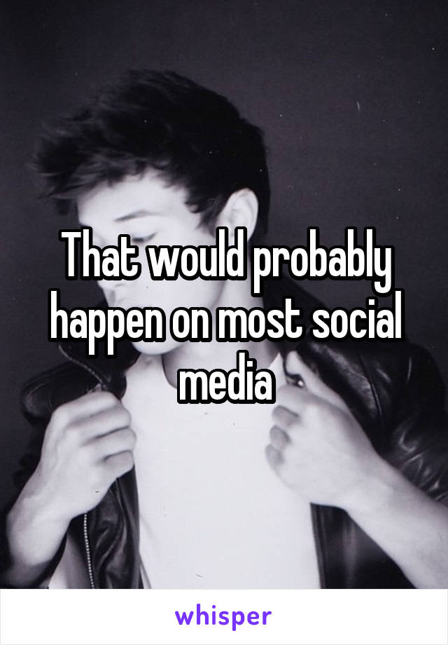 That would probably happen on most social media