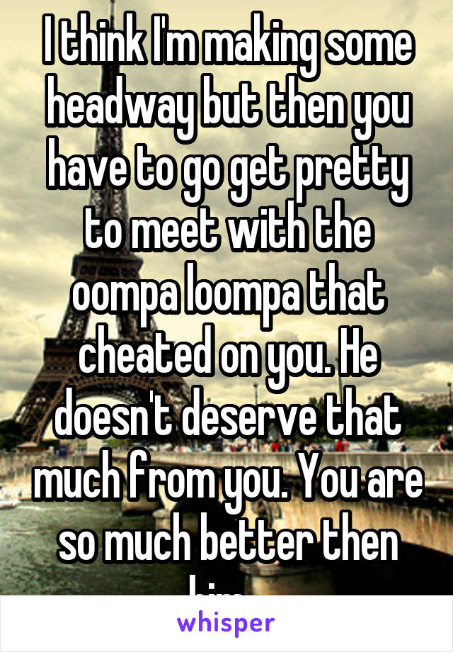 I think I'm making some headway but then you have to go get pretty to meet with the oompa loompa that cheated on you. He doesn't deserve that much from you. You are so much better then him...